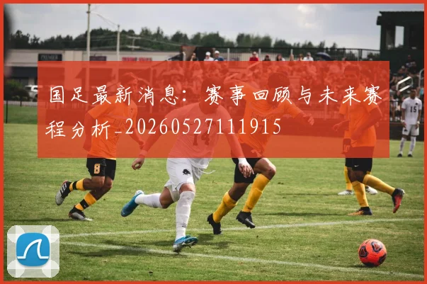 国足最新消息：赛事回顾与未来赛程分析_20260527111915