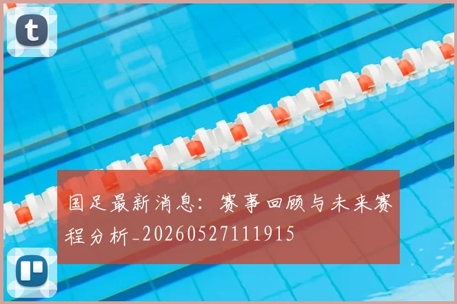 国足最新消息:赛事回顾与未来赛程分析_20260527111915