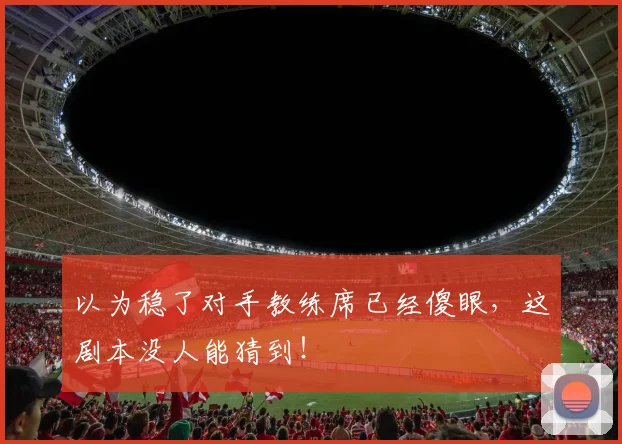 以为稳了对手教练席已经傻眼,这剧本没人能猜到!